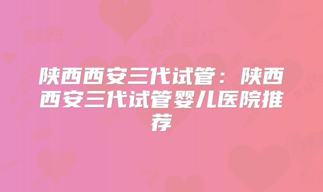陕西西安三代试管:陕西西安三代试管婴儿医院推荐