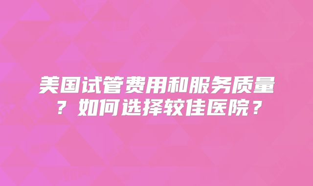 美国试管费用和服务质量？如何选择较佳医院？
