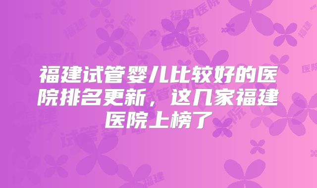 福建试管婴儿比较好的医院排名更新，这几家福建医院上榜了