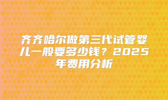 齐齐哈尔做第三代试管婴儿一般要多少钱?2025年费用分析