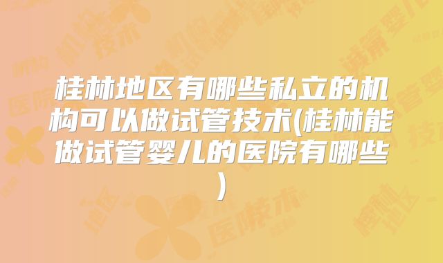 桂林地区有哪些私立的机构可以做试管技术(桂林能做试管婴儿的医院有哪些)
