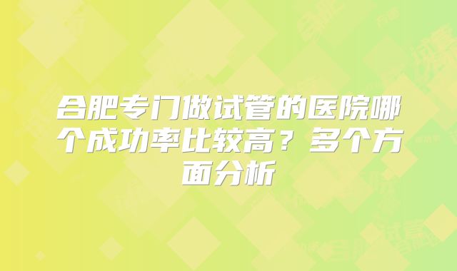 合肥专门做试管的医院哪个成功率比较高?多个方面分析