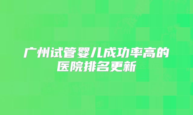 广州试管婴儿成功率高的医院排名更新