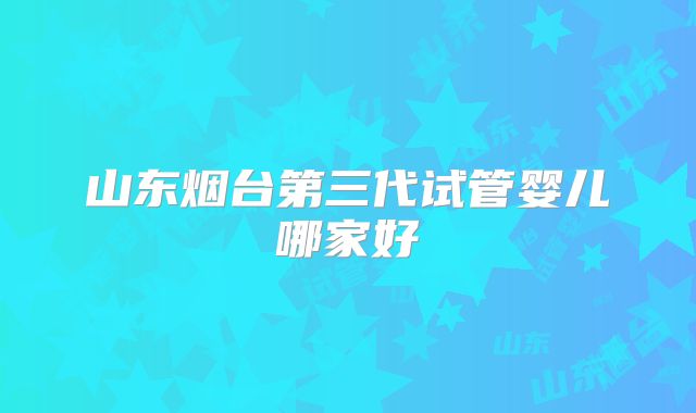 山东烟台第三代试管婴儿哪家好