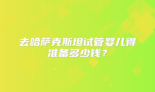 去哈萨克斯坦试管婴儿得准备多少钱？