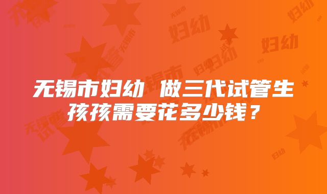 无锡市妇幼 做三代试管生孩孩需要花多少钱？