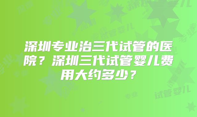 深圳专业治三代试管的医院？深圳三代试管婴儿费用大约多少？