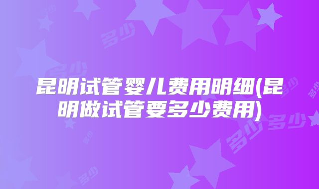 昆明试管婴儿费用明细(昆明做试管要多少费用)