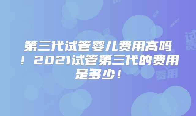 第三代试管婴儿费用高吗！2021试管第三代的费用是多少！