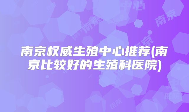 南京权威生殖中心推荐(南京比较好的生殖科医院)