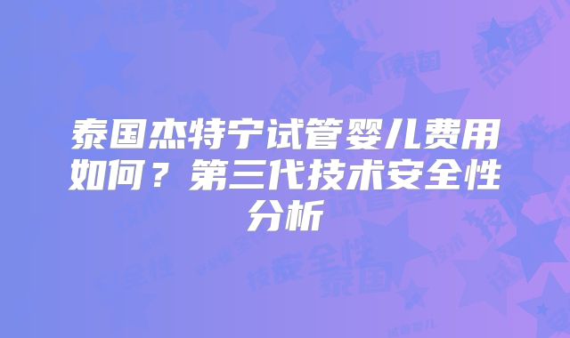 泰国杰特宁试管婴儿费用如何？第三代技术安全性分析