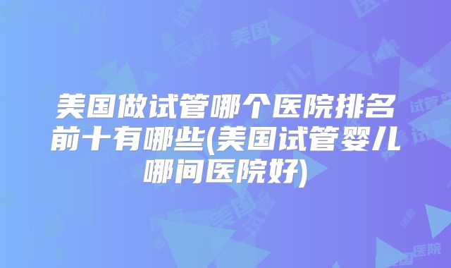 美国做试管哪个医院排名前十有哪些(美国试管婴儿哪间医院好)
