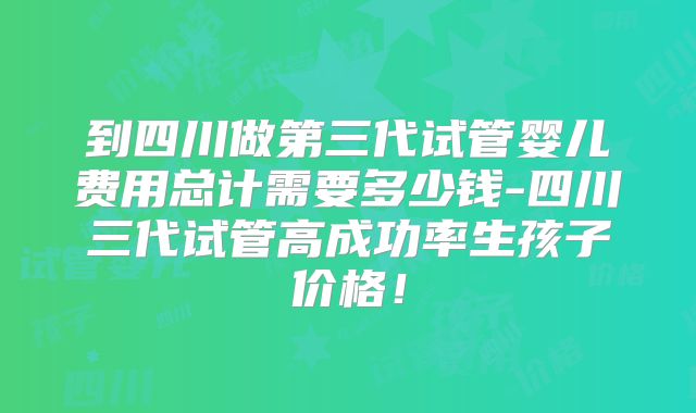 到四川做第三代试管婴儿费用总计需要多少钱-四川三代试管高成功率生孩子价格！