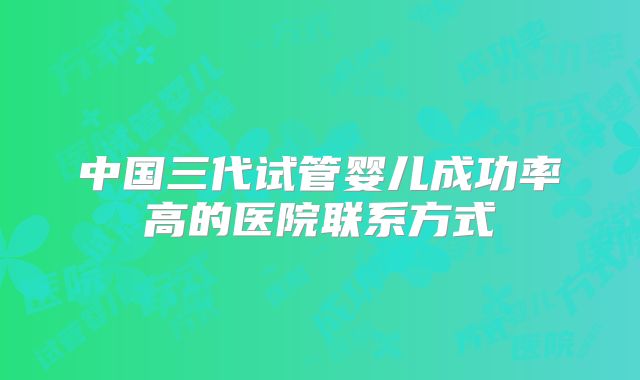 中国三代试管婴儿成功率高的医院联系方式