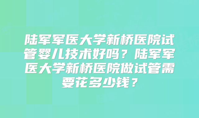 陆军军医大学新桥医院试管婴儿技术好吗?陆军军医大学新桥医院做试管需要花多少钱?