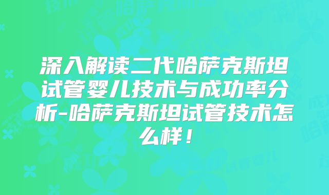 深入解读二代哈萨克斯坦试管婴儿技术与成功率分析-哈萨克斯坦试管技术怎么样！
