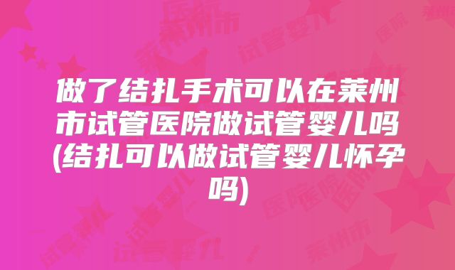 做了结扎手术可以在莱州市试管医院做试管婴儿吗(结扎可以做试管婴儿怀孕吗)