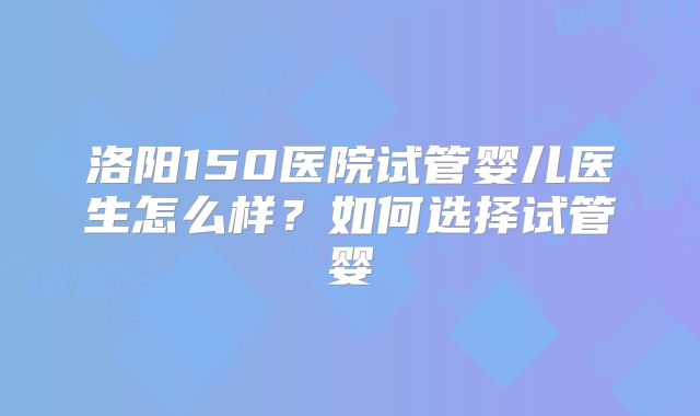 洛阳150医院试管婴儿医生怎么样？如何选择试管婴