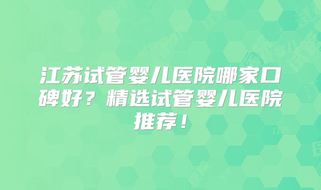 江苏试管婴儿医院哪家口碑好?精选试管婴儿医院推荐!