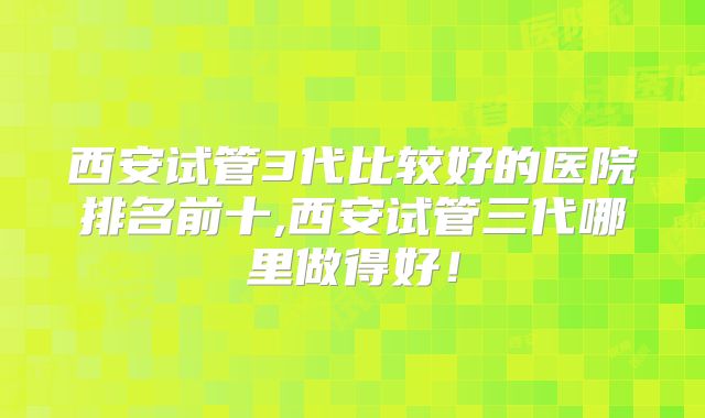 西安试管3代比较好的医院排名前十,西安试管三代哪里做得好！