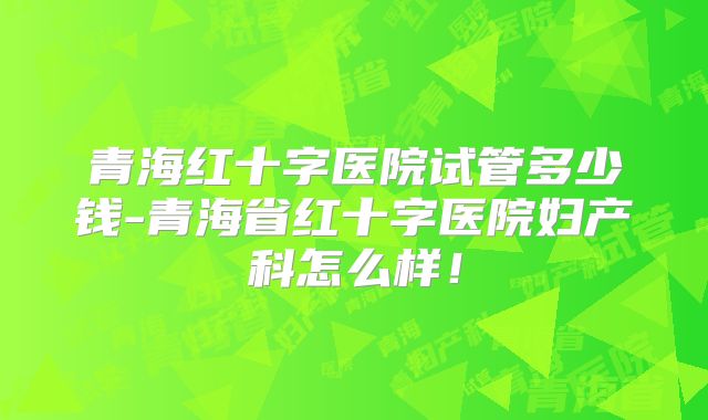 青海红十字医院试管多少钱-青海省红十字医院妇产科怎么样！