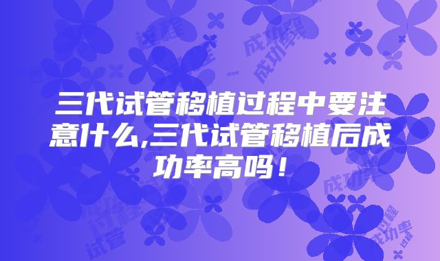 三代试管移植过程中要注意什么,三代试管移植后成功率高吗！