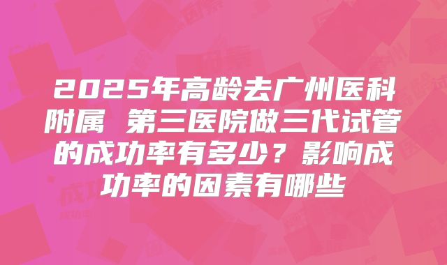 2025年高龄去广州医科附属 第三医院做三代试管的成功率有多少?影响成功率的因素有哪些