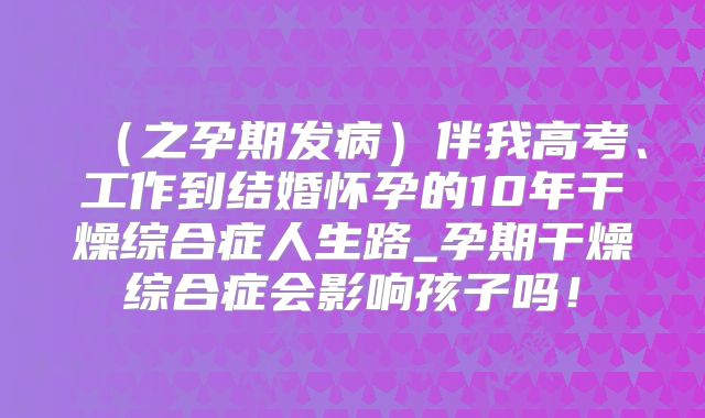 （之孕期发病）伴我高考、工作到结婚怀孕的10年干燥综合症人生路_孕期干燥综合症会影响孩子吗！
