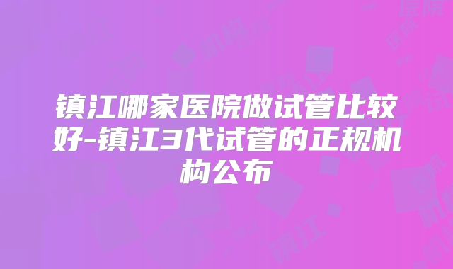 镇江哪家医院做试管比较好-镇江3代试管的正规机构公布