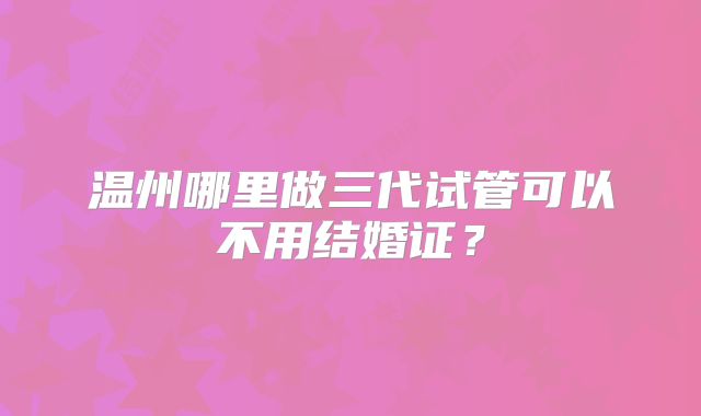 温州哪里做三代试管可以不用结婚证?