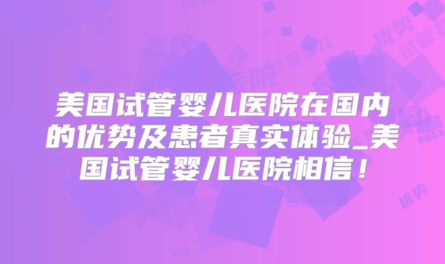 美国试管婴儿医院在国内的优势及患者真实体验_美国试管婴儿医院相信！