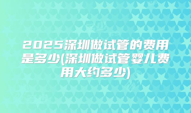 2025深圳做试管的费用是多少(深圳做试管婴儿费用大约多少)