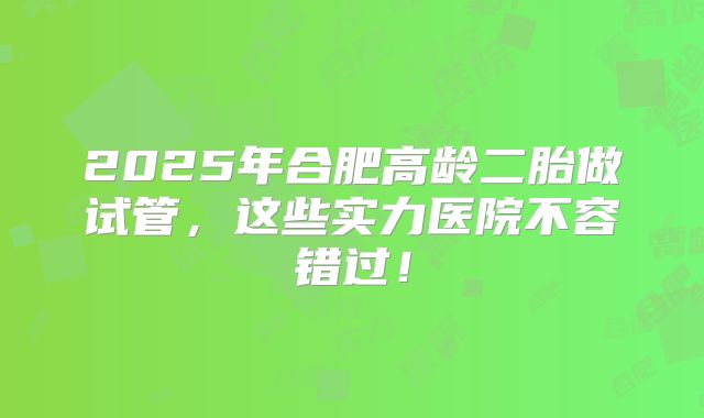 2025年合肥高龄二胎做试管，这些实力医院不容错过！