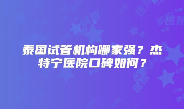 泰国试管机构哪家强?杰特宁医院口碑如何?