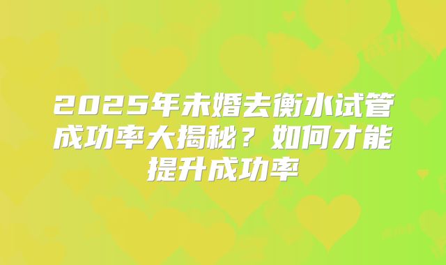 2025年未婚去衡水试管成功率大揭秘？如何才能提升成功率