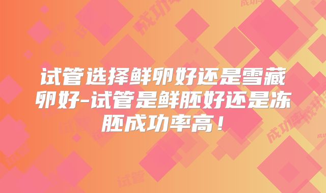 试管选择鲜卵好还是雪藏卵好-试管是鲜胚好还是冻胚成功率高!