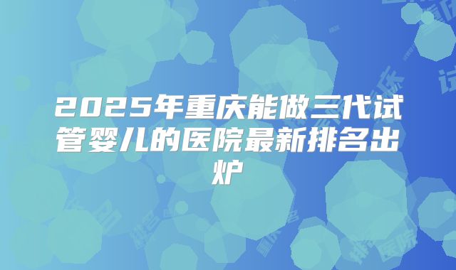 2025年重庆能做三代试管婴儿的医院最新排名出炉