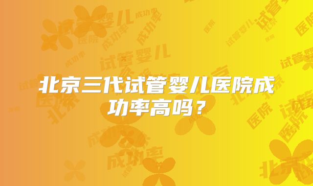 北京三代试管婴儿医院成功率高吗？