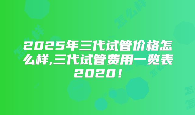 2025年三代试管价格怎么样,三代试管费用一览表2020!