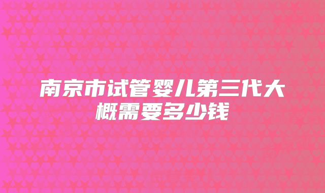 南京市试管婴儿第三代大概需要多少钱