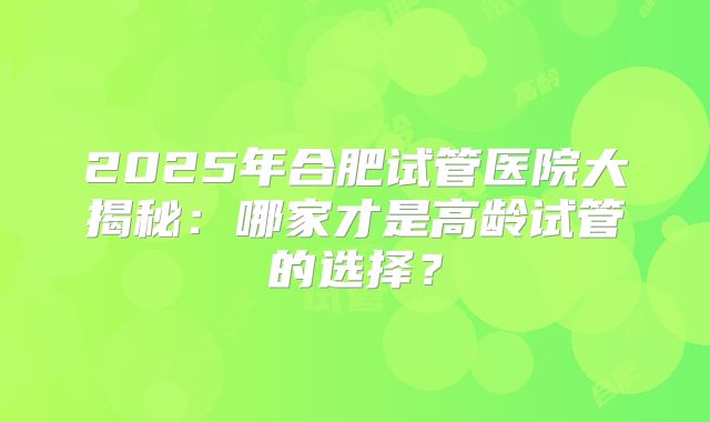 2025年合肥试管医院大揭秘：哪家才是高龄试管的选择？