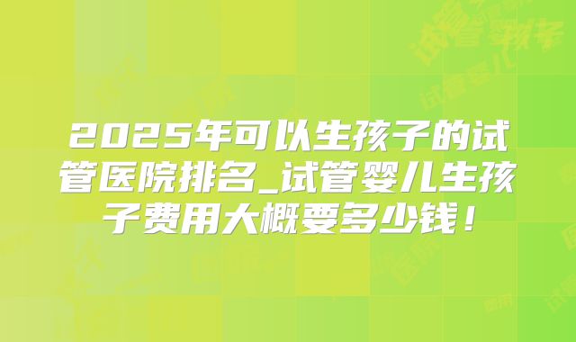 2025年可以生孩子的试管医院排名_试管婴儿生孩子费用大概要多少钱！
