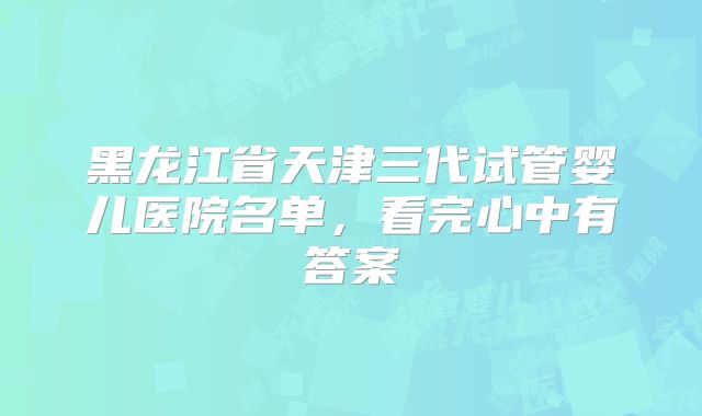 黑龙江省天津三代试管婴儿医院名单，看完心中有答案