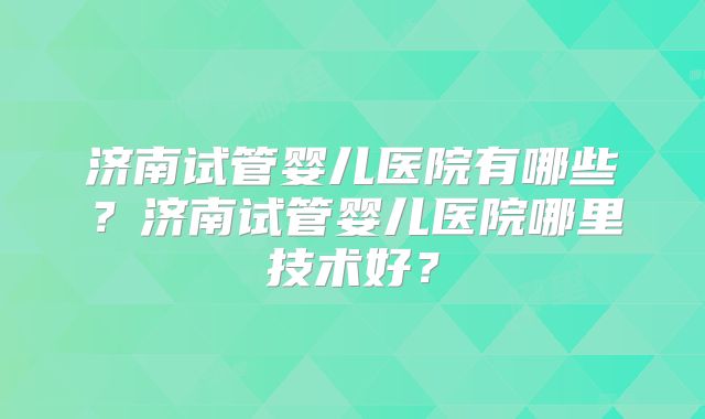 济南试管婴儿医院有哪些？济南试管婴儿医院哪里技术好？