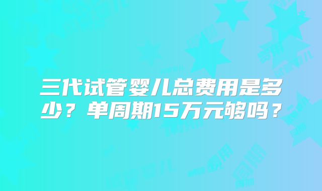 三代试管婴儿总费用是多少?单周期15万元够吗?