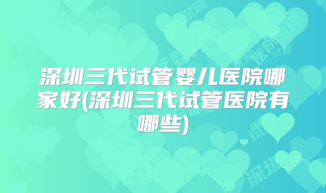 深圳三代试管婴儿医院哪家好(深圳三代试管医院有哪些)