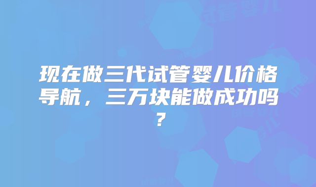 现在做三代试管婴儿价格导航,三万块能做成功吗?