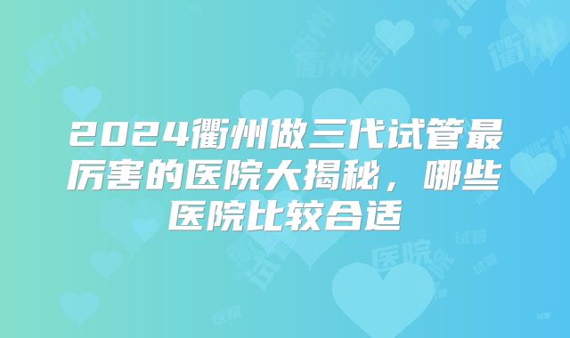 2024衢州做三代试管最厉害的医院大揭秘,哪些医院比较合适