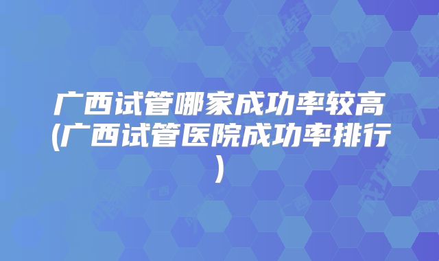 广西试管哪家成功率较高(广西试管医院成功率排行)