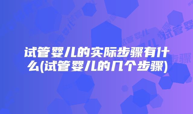 试管婴儿的实际步骤有什么(试管婴儿的几个步骤)
